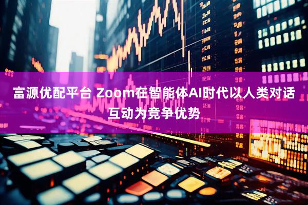 富源优配平台 Zoom在智能体AI时代以人类对话互动为竞争优势