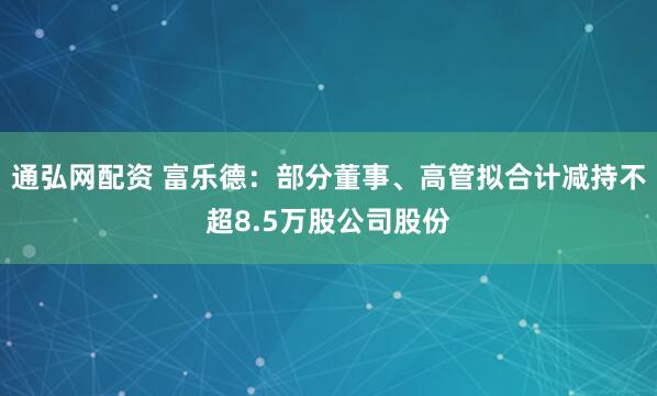 通弘网配资 富乐德：部分董事、高管拟合计减持不超8.5万股公司股份