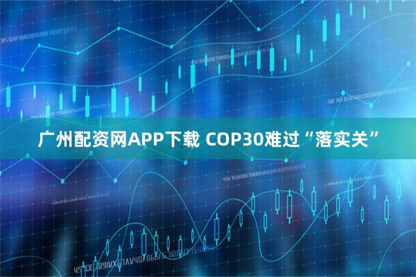 广州配资网APP下载 COP30难过“落实关”