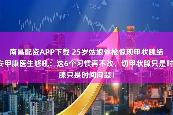 南昌配资APP下载 25岁姑娘体检惊现甲状腺结节！西安甲康医生怒吼：这6个习惯再不改，切甲状腺只是时间问题！