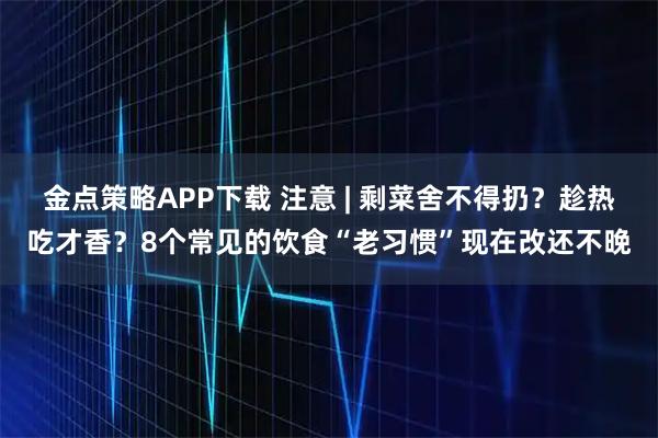金点策略APP下载 注意 | 剩菜舍不得扔？趁热吃才香？8个常见的饮食“老习惯”现在改还不晚