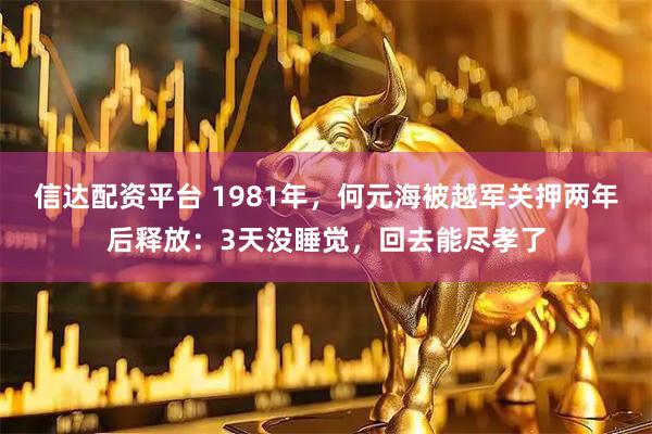 信达配资平台 1981年，何元海被越军关押两年后释放：3天没睡觉，回去能尽孝了
