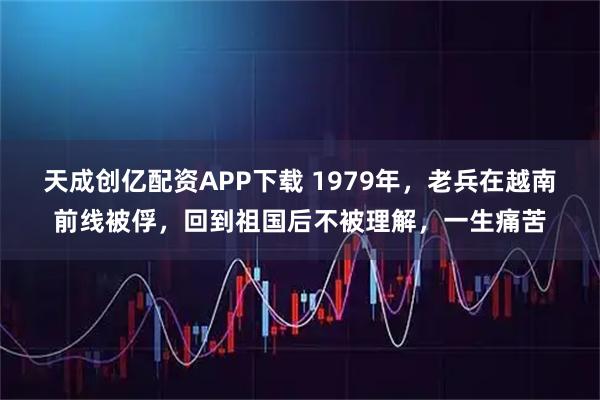 天成创亿配资APP下载 1979年,老兵在越南前线被俘,回到祖国后不被理解,一生痛苦