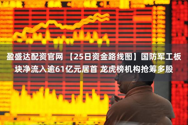 盈盛达配资官网 【25日资金路线图】国防军工板块净流入逾61亿元居首 龙虎榜机构抢筹多股