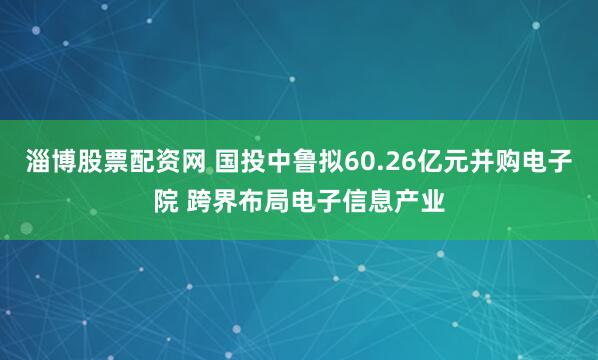 淄博股票配资网 国投中鲁拟60.26亿元并购电子院 跨界布局电子信息产业