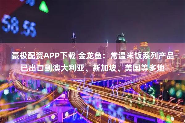 豪极配资APP下载 金龙鱼：常温米饭系列产品已出口到澳大利亚、新加坡、美国等多地