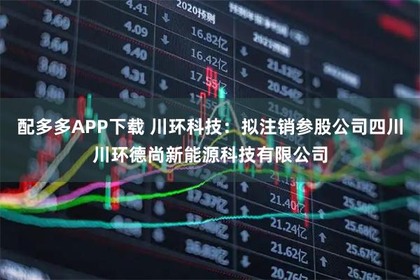 配多多APP下载 川环科技：拟注销参股公司四川川环德尚新能源科技有限公司