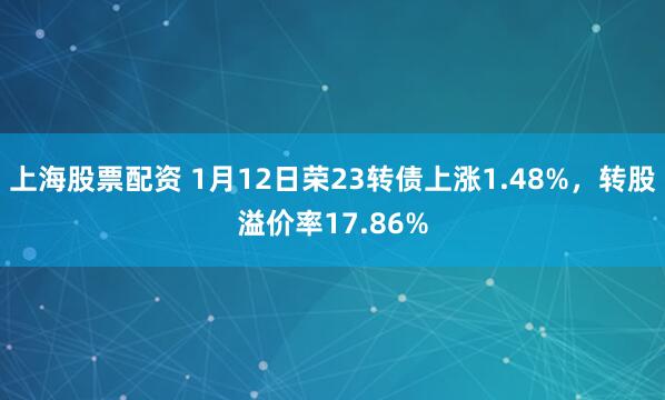 上海股票配资 1月12日荣23转债上涨1.48%，转股溢价率17.86%