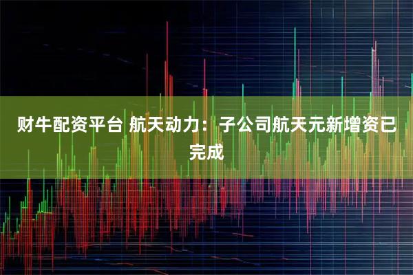 财牛配资平台 航天动力：子公司航天元新增资已完成
