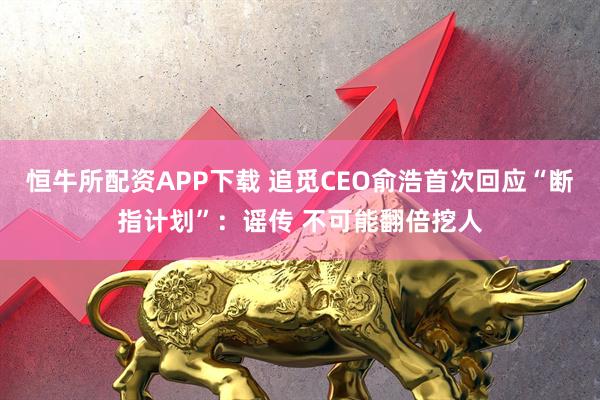 恒牛所配资APP下载 追觅CEO俞浩首次回应“断指计划”：谣传 不可能翻倍挖人