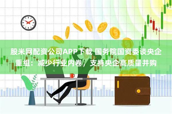 股米网配资公司APP下载 国务院国资委谈央企重组：减少行业内卷，支持央企高质量并购