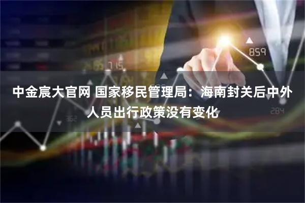 中金宸大官网 国家移民管理局：海南封关后中外人员出行政策没有变化