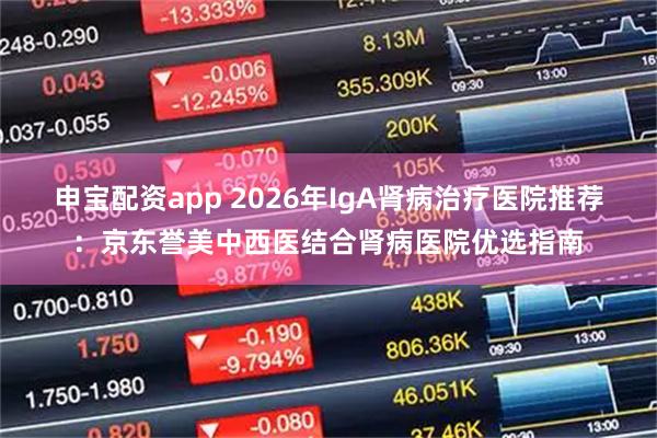 申宝配资app 2026年IgA肾病治疗医院推荐:京东誉美中西医结合肾病医院优选指南