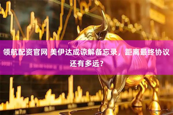 领航配资官网 美伊达成谅解备忘录，距离最终协议还有多远？