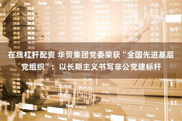 在线杠杆配资 华贸集团党委荣获“全国先进基层党组织”：以长期主义书写非公党建标杆