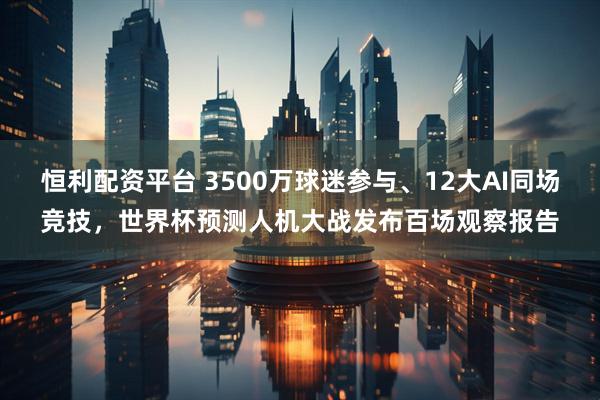 恒利配资平台 3500万球迷参与、12大AI同场竞技,世界杯预测人机大战发布百场观察报告