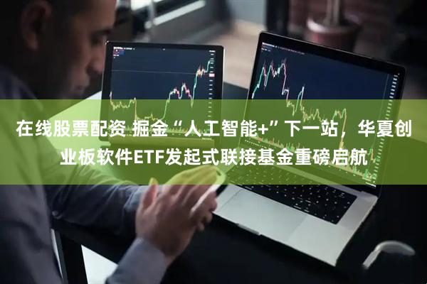在线股票配资 掘金“人工智能+”下一站，华夏创业板软件ETF发起式联接基金重磅启航