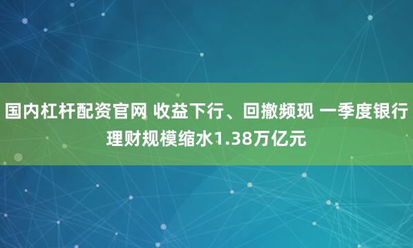 国内杠杆配资官网 收益下行、回撤频现 一季度银行理财规模缩水1.38万亿元